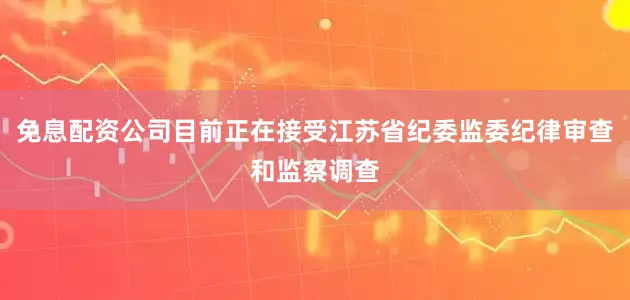 免息配资公司目前正在接受江苏省纪委监委纪律审查和监察调查