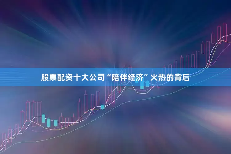 股票配资十大公司“陪伴经济”火热的背后